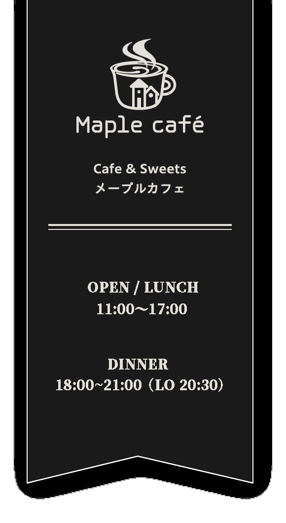 Maple cafeOPEN/MORNING8:00~10:00LUNCH10:30~14:00CAFE10:30~17:00(16:30LO)CLOSE水曜日・第2木曜日