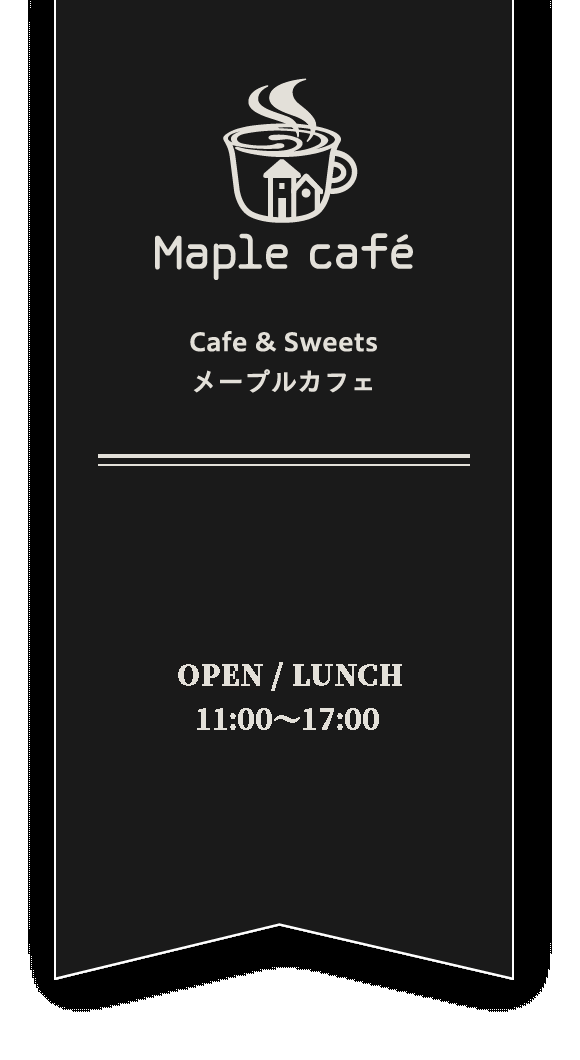 Maple cafeOPEN/MORNING8:00~10:00LUNCH10:30~14:00CAFE10:30~17:00(16:30LO)CLOSE水曜日・第2木曜日